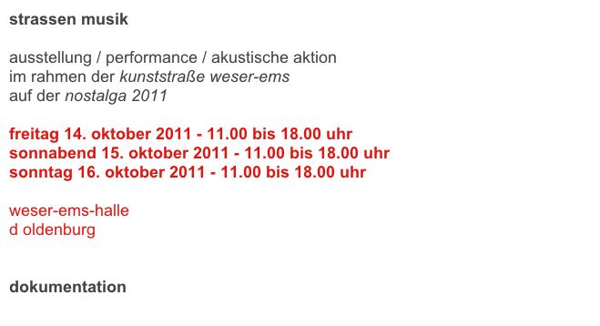 strassen musik

ausstellung / performance / akustische aktion
im rahmen der kunststraße weser-ems
auf der nostalga 2011

freitag 14. oktober 2011 - 11.00 bis 18.00 uhr 
sonnabend 15. oktober 2011 - 11.00 bis 18.00 uhr 
sonntag 16. oktober 2011 - 11.00 bis 18.00 uhr 

weser-ems-halle
d oldenburg

link
dokumentation