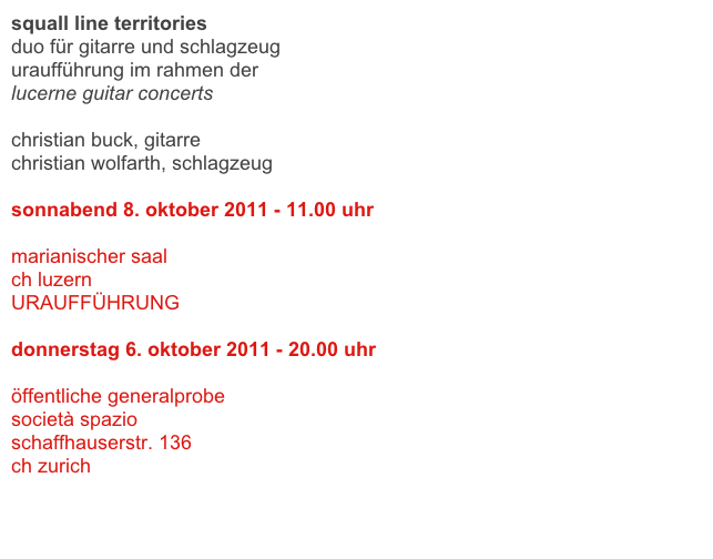 squall line territories
duo für gitarre und schlagzeug 
uraufführung im rahmen der 
lucerne guitar concerts

christian buck, gitarre
christian wolfarth, schlagzeug

sonnabend 8. oktober 2011 - 11.00 uhr 

marianischer saal
ch luzern
URAUFFÜHRUNG

donnerstag 6. oktober 2011 - 20.00 uhr

öffentliche generalprobe
società spazio
schaffhauserstr. 136
ch zurich 


link 