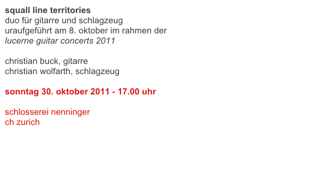 squall line territories
duo für gitarre und schlagzeug 
uraufgeführt am 8. oktober im rahmen der 
lucerne guitar concerts 2011

christian buck, gitarre
christian wolfarth, schlagzeug

sonntag 30. oktober 2011 - 17.00 uhr 

schlosserei nenninger
ch zurich

link 